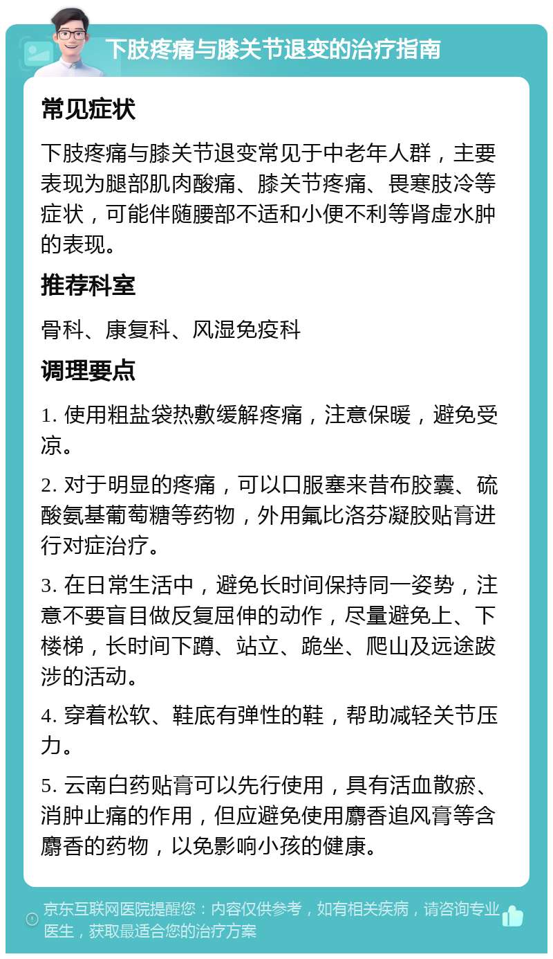 下肢疼痛与膝关节退变的治疗指南 常见症状 下肢疼痛与膝关节退变常见于中老年人群，主要表现为腿部肌肉酸痛、膝关节疼痛、畏寒肢冷等症状，可能伴随腰部不适和小便不利等肾虚水肿的表现。 推荐科室 骨科、康复科、风湿免疫科 调理要点 1. 使用粗盐袋热敷缓解疼痛，注意保暖，避免受凉。 2. 对于明显的疼痛，可以口服塞来昔布胶囊、硫酸氨基葡萄糖等药物，外用氟比洛芬凝胶贴膏进行对症治疗。 3. 在日常生活中，避免长时间保持同一姿势，注意不要盲目做反复屈伸的动作，尽量避免上、下楼梯，长时间下蹲、站立、跪坐、爬山及远途跋涉的活动。 4. 穿着松软、鞋底有弹性的鞋，帮助减轻关节压力。 5. 云南白药贴膏可以先行使用，具有活血散瘀、消肿止痛的作用，但应避免使用麝香追风膏等含麝香的药物，以免影响小孩的健康。