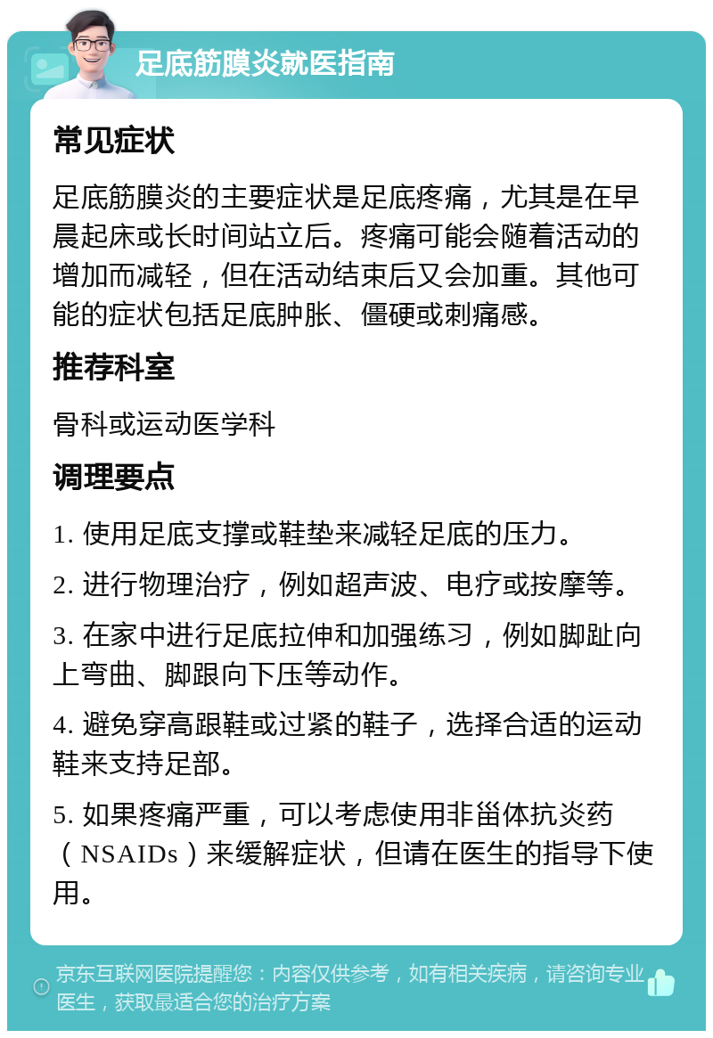 足底筋膜炎就医指南 常见症状 足底筋膜炎的主要症状是足底疼痛，尤其是在早晨起床或长时间站立后。疼痛可能会随着活动的增加而减轻，但在活动结束后又会加重。其他可能的症状包括足底肿胀、僵硬或刺痛感。 推荐科室 骨科或运动医学科 调理要点 1. 使用足底支撑或鞋垫来减轻足底的压力。 2. 进行物理治疗，例如超声波、电疗或按摩等。 3. 在家中进行足底拉伸和加强练习，例如脚趾向上弯曲、脚跟向下压等动作。 4. 避免穿高跟鞋或过紧的鞋子，选择合适的运动鞋来支持足部。 5. 如果疼痛严重，可以考虑使用非甾体抗炎药（NSAIDs）来缓解症状，但请在医生的指导下使用。