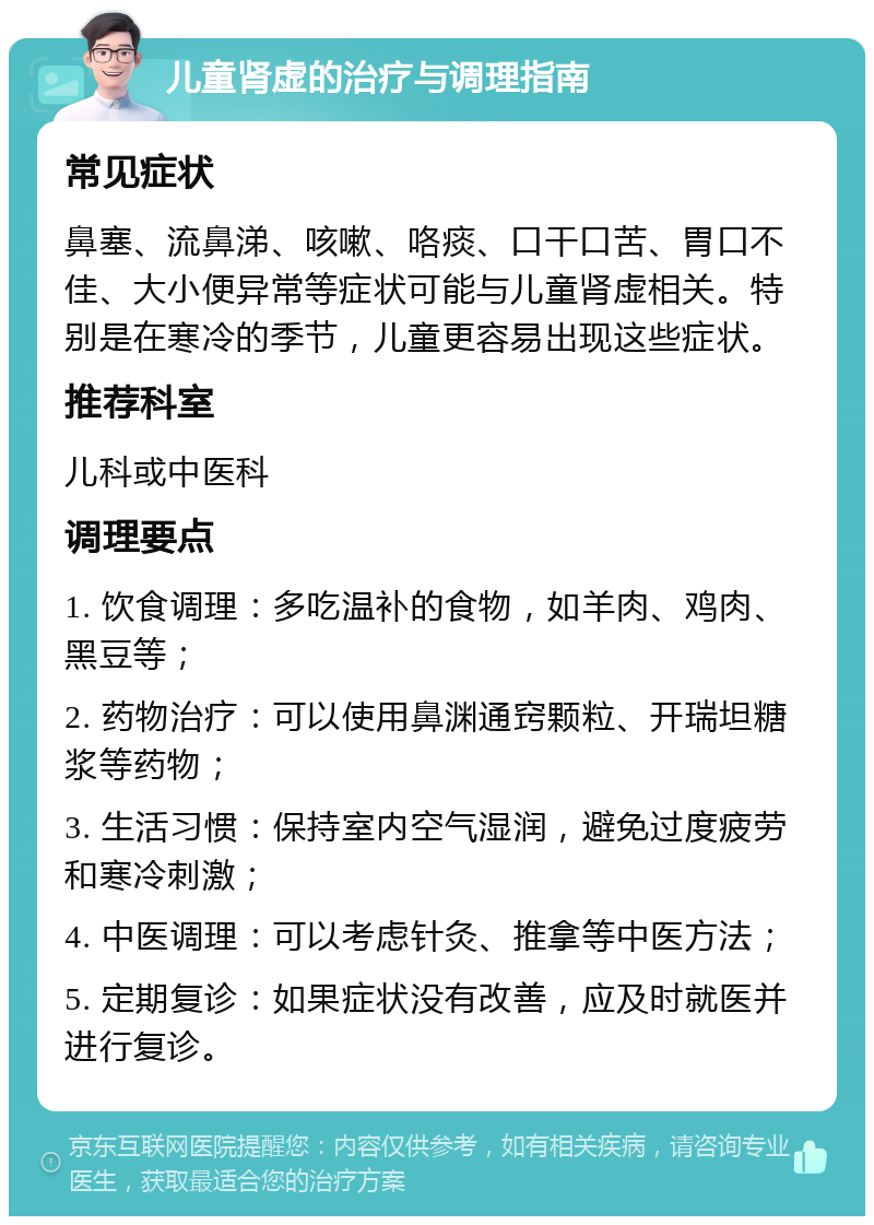 儿童肾虚的治疗与调理指南 常见症状 鼻塞、流鼻涕、咳嗽、咯痰、口干口苦、胃口不佳、大小便异常等症状可能与儿童肾虚相关。特别是在寒冷的季节，儿童更容易出现这些症状。 推荐科室 儿科或中医科 调理要点 1. 饮食调理：多吃温补的食物，如羊肉、鸡肉、黑豆等； 2. 药物治疗：可以使用鼻渊通窍颗粒、开瑞坦糖浆等药物； 3. 生活习惯：保持室内空气湿润，避免过度疲劳和寒冷刺激； 4. 中医调理：可以考虑针灸、推拿等中医方法； 5. 定期复诊：如果症状没有改善，应及时就医并进行复诊。