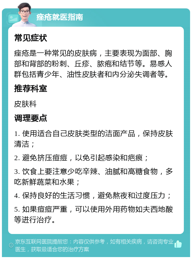 痤疮就医指南 常见症状 痤疮是一种常见的皮肤病，主要表现为面部、胸部和背部的粉刺、丘疹、脓疱和结节等。易感人群包括青少年、油性皮肤者和内分泌失调者等。 推荐科室 皮肤科 调理要点 1. 使用适合自己皮肤类型的洁面产品，保持皮肤清洁； 2. 避免挤压痘痘，以免引起感染和疤痕； 3. 饮食上要注意少吃辛辣、油腻和高糖食物，多吃新鲜蔬菜和水果； 4. 保持良好的生活习惯，避免熬夜和过度压力； 5. 如果痘痘严重，可以使用外用药物如夫西地酸等进行治疗。