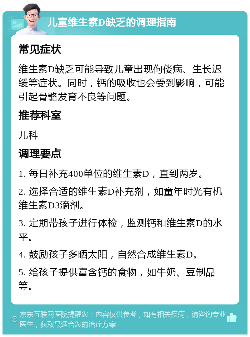 儿童维生素D缺乏的调理指南 常见症状 维生素D缺乏可能导致儿童出现佝偻病、生长迟缓等症状。同时，钙的吸收也会受到影响，可能引起骨骼发育不良等问题。 推荐科室 儿科 调理要点 1. 每日补充400单位的维生素D，直到两岁。 2. 选择合适的维生素D补充剂，如童年时光有机维生素D3滴剂。 3. 定期带孩子进行体检，监测钙和维生素D的水平。 4. 鼓励孩子多晒太阳，自然合成维生素D。 5. 给孩子提供富含钙的食物，如牛奶、豆制品等。