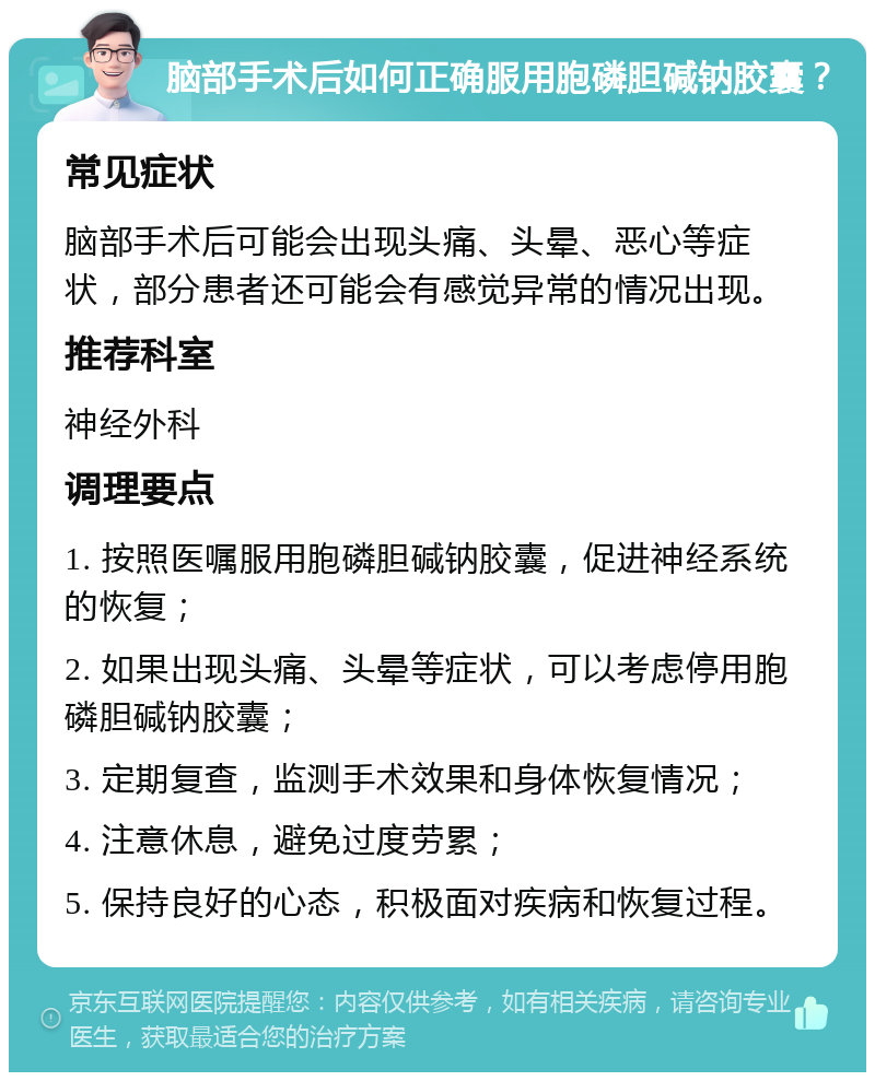 脑部手术后如何正确服用胞磷胆碱钠胶囊？ 常见症状 脑部手术后可能会出现头痛、头晕、恶心等症状，部分患者还可能会有感觉异常的情况出现。 推荐科室 神经外科 调理要点 1. 按照医嘱服用胞磷胆碱钠胶囊，促进神经系统的恢复； 2. 如果出现头痛、头晕等症状，可以考虑停用胞磷胆碱钠胶囊； 3. 定期复查，监测手术效果和身体恢复情况； 4. 注意休息，避免过度劳累； 5. 保持良好的心态，积极面对疾病和恢复过程。