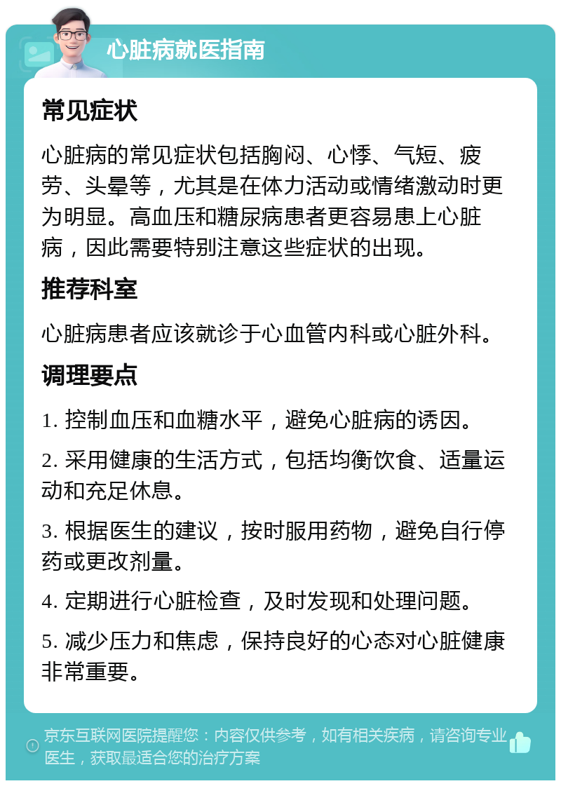 心脏病就医指南 常见症状 心脏病的常见症状包括胸闷、心悸、气短、疲劳、头晕等，尤其是在体力活动或情绪激动时更为明显。高血压和糖尿病患者更容易患上心脏病，因此需要特别注意这些症状的出现。 推荐科室 心脏病患者应该就诊于心血管内科或心脏外科。 调理要点 1. 控制血压和血糖水平，避免心脏病的诱因。 2. 采用健康的生活方式，包括均衡饮食、适量运动和充足休息。 3. 根据医生的建议，按时服用药物，避免自行停药或更改剂量。 4. 定期进行心脏检查，及时发现和处理问题。 5. 减少压力和焦虑，保持良好的心态对心脏健康非常重要。