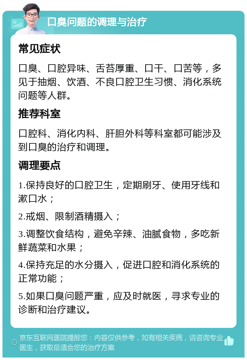 口臭问题的调理与治疗 常见症状 口臭、口腔异味、舌苔厚重、口干、口苦等，多见于抽烟、饮酒、不良口腔卫生习惯、消化系统问题等人群。 推荐科室 口腔科、消化内科、肝胆外科等科室都可能涉及到口臭的治疗和调理。 调理要点 1.保持良好的口腔卫生，定期刷牙、使用牙线和漱口水； 2.戒烟、限制酒精摄入； 3.调整饮食结构，避免辛辣、油腻食物，多吃新鲜蔬菜和水果； 4.保持充足的水分摄入，促进口腔和消化系统的正常功能； 5.如果口臭问题严重，应及时就医，寻求专业的诊断和治疗建议。