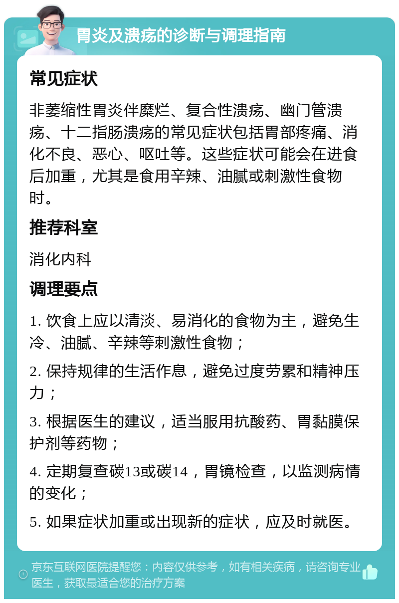 胃炎及溃疡的诊断与调理指南 常见症状 非萎缩性胃炎伴糜烂、复合性溃疡、幽门管溃疡、十二指肠溃疡的常见症状包括胃部疼痛、消化不良、恶心、呕吐等。这些症状可能会在进食后加重，尤其是食用辛辣、油腻或刺激性食物时。 推荐科室 消化内科 调理要点 1. 饮食上应以清淡、易消化的食物为主，避免生冷、油腻、辛辣等刺激性食物； 2. 保持规律的生活作息，避免过度劳累和精神压力； 3. 根据医生的建议，适当服用抗酸药、胃黏膜保护剂等药物； 4. 定期复查碳13或碳14，胃镜检查，以监测病情的变化； 5. 如果症状加重或出现新的症状，应及时就医。