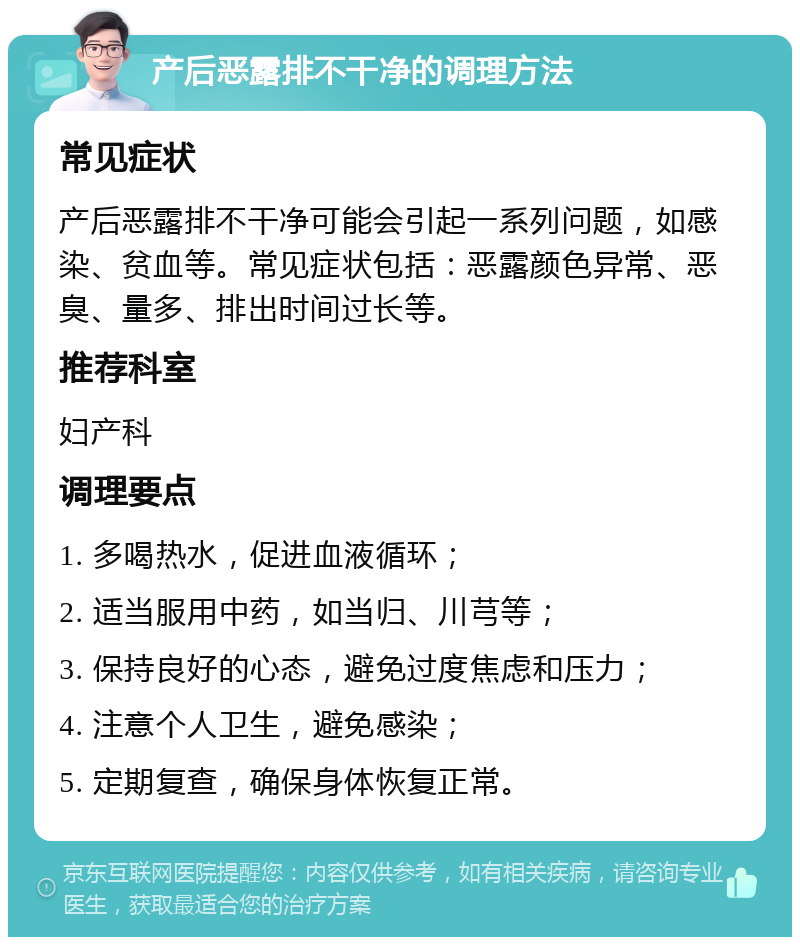 产后恶露排不干净的调理方法 常见症状 产后恶露排不干净可能会引起一系列问题，如感染、贫血等。常见症状包括：恶露颜色异常、恶臭、量多、排出时间过长等。 推荐科室 妇产科 调理要点 1. 多喝热水，促进血液循环； 2. 适当服用中药，如当归、川芎等； 3. 保持良好的心态，避免过度焦虑和压力； 4. 注意个人卫生，避免感染； 5. 定期复查，确保身体恢复正常。