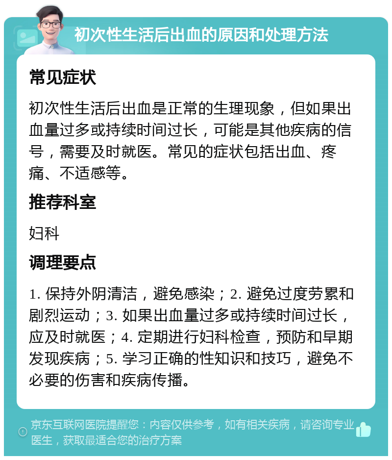 初次性生活后出血的原因和处理方法 常见症状 初次性生活后出血是正常的生理现象，但如果出血量过多或持续时间过长，可能是其他疾病的信号，需要及时就医。常见的症状包括出血、疼痛、不适感等。 推荐科室 妇科 调理要点 1. 保持外阴清洁，避免感染；2. 避免过度劳累和剧烈运动；3. 如果出血量过多或持续时间过长，应及时就医；4. 定期进行妇科检查，预防和早期发现疾病；5. 学习正确的性知识和技巧，避免不必要的伤害和疾病传播。