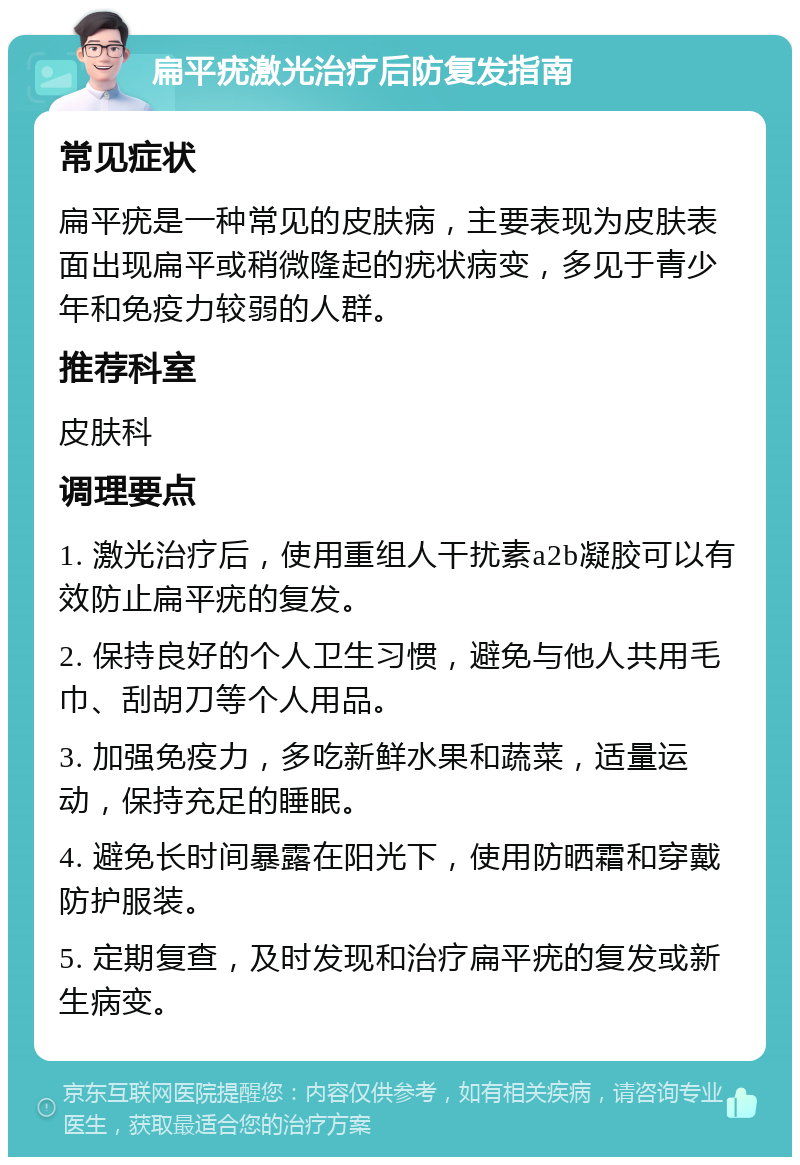 扁平疣激光治疗后防复发指南 常见症状 扁平疣是一种常见的皮肤病，主要表现为皮肤表面出现扁平或稍微隆起的疣状病变，多见于青少年和免疫力较弱的人群。 推荐科室 皮肤科 调理要点 1. 激光治疗后，使用重组人干扰素a2b凝胶可以有效防止扁平疣的复发。 2. 保持良好的个人卫生习惯，避免与他人共用毛巾、刮胡刀等个人用品。 3. 加强免疫力，多吃新鲜水果和蔬菜，适量运动，保持充足的睡眠。 4. 避免长时间暴露在阳光下，使用防晒霜和穿戴防护服装。 5. 定期复查，及时发现和治疗扁平疣的复发或新生病变。