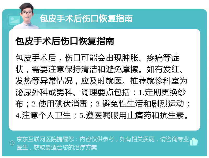 包皮手术后伤口恢复指南 包皮手术后伤口恢复指南 包皮手术后，伤口可能会出现肿胀、疼痛等症状，需要注意保持清洁和避免摩擦。如有发红、发热等异常情况，应及时就医。推荐就诊科室为泌尿外科或男科。调理要点包括：1.定期更换纱布；2.使用碘伏消毒；3.避免性生活和剧烈运动；4.注意个人卫生；5.遵医嘱服用止痛药和抗生素。