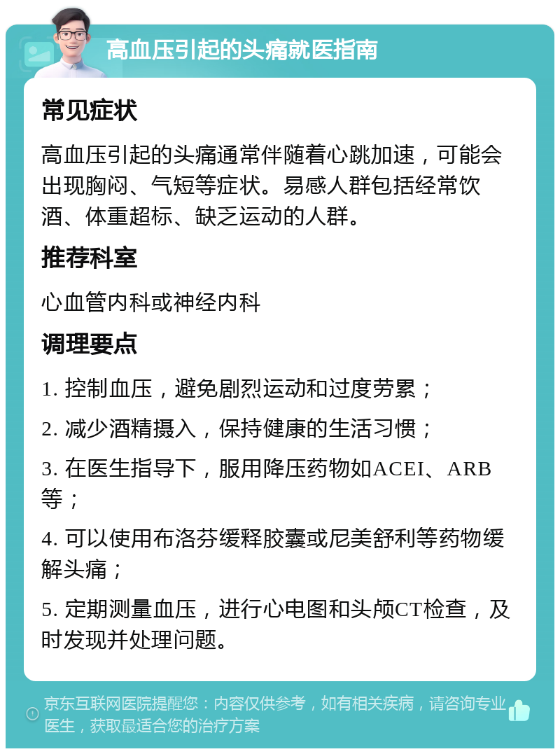 高血压引起的头痛就医指南 常见症状 高血压引起的头痛通常伴随着心跳加速，可能会出现胸闷、气短等症状。易感人群包括经常饮酒、体重超标、缺乏运动的人群。 推荐科室 心血管内科或神经内科 调理要点 1. 控制血压，避免剧烈运动和过度劳累； 2. 减少酒精摄入，保持健康的生活习惯； 3. 在医生指导下，服用降压药物如ACEI、ARB等； 4. 可以使用布洛芬缓释胶囊或尼美舒利等药物缓解头痛； 5. 定期测量血压，进行心电图和头颅CT检查，及时发现并处理问题。