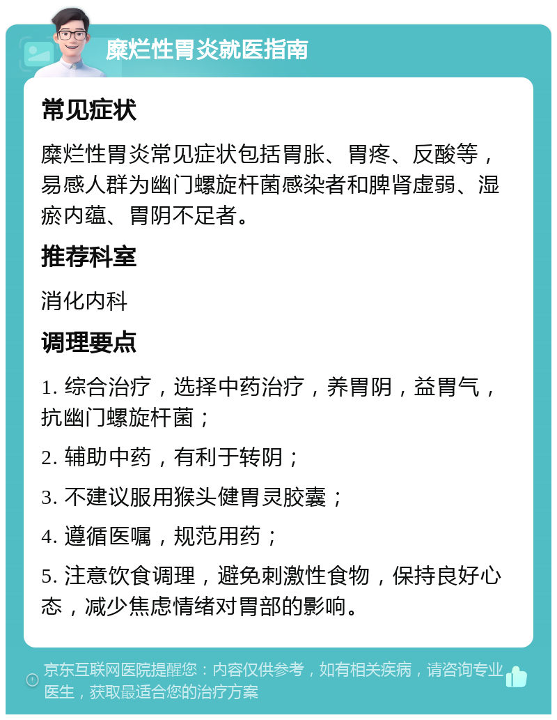 糜烂性胃炎就医指南 常见症状 糜烂性胃炎常见症状包括胃胀、胃疼、反酸等，易感人群为幽门螺旋杆菌感染者和脾肾虚弱、湿瘀内蕴、胃阴不足者。 推荐科室 消化内科 调理要点 1. 综合治疗，选择中药治疗，养胃阴，益胃气，抗幽门螺旋杆菌； 2. 辅助中药，有利于转阴； 3. 不建议服用猴头健胃灵胶囊； 4. 遵循医嘱，规范用药； 5. 注意饮食调理，避免刺激性食物，保持良好心态，减少焦虑情绪对胃部的影响。