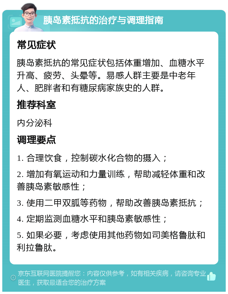 胰岛素抵抗的治疗与调理指南 常见症状 胰岛素抵抗的常见症状包括体重增加、血糖水平升高、疲劳、头晕等。易感人群主要是中老年人、肥胖者和有糖尿病家族史的人群。 推荐科室 内分泌科 调理要点 1. 合理饮食，控制碳水化合物的摄入； 2. 增加有氧运动和力量训练，帮助减轻体重和改善胰岛素敏感性； 3. 使用二甲双胍等药物，帮助改善胰岛素抵抗； 4. 定期监测血糖水平和胰岛素敏感性； 5. 如果必要，考虑使用其他药物如司美格鲁肽和利拉鲁肽。