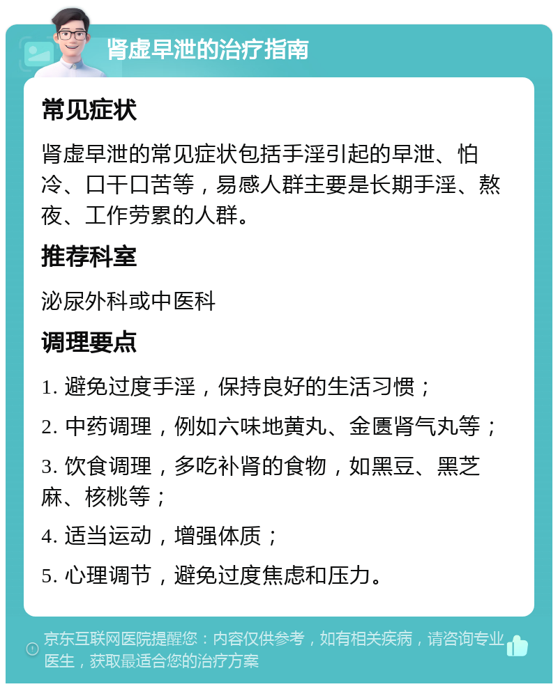 肾虚早泄的治疗指南 常见症状 肾虚早泄的常见症状包括手淫引起的早泄、怕冷、口干口苦等，易感人群主要是长期手淫、熬夜、工作劳累的人群。 推荐科室 泌尿外科或中医科 调理要点 1. 避免过度手淫，保持良好的生活习惯； 2. 中药调理，例如六味地黄丸、金匮肾气丸等； 3. 饮食调理，多吃补肾的食物，如黑豆、黑芝麻、核桃等； 4. 适当运动，增强体质； 5. 心理调节，避免过度焦虑和压力。