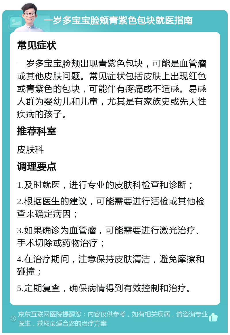 一岁多宝宝脸颊青紫色包块就医指南 常见症状 一岁多宝宝脸颊出现青紫色包块，可能是血管瘤或其他皮肤问题。常见症状包括皮肤上出现红色或青紫色的包块，可能伴有疼痛或不适感。易感人群为婴幼儿和儿童，尤其是有家族史或先天性疾病的孩子。 推荐科室 皮肤科 调理要点 1.及时就医，进行专业的皮肤科检查和诊断； 2.根据医生的建议，可能需要进行活检或其他检查来确定病因； 3.如果确诊为血管瘤，可能需要进行激光治疗、手术切除或药物治疗； 4.在治疗期间，注意保持皮肤清洁，避免摩擦和碰撞； 5.定期复查，确保病情得到有效控制和治疗。