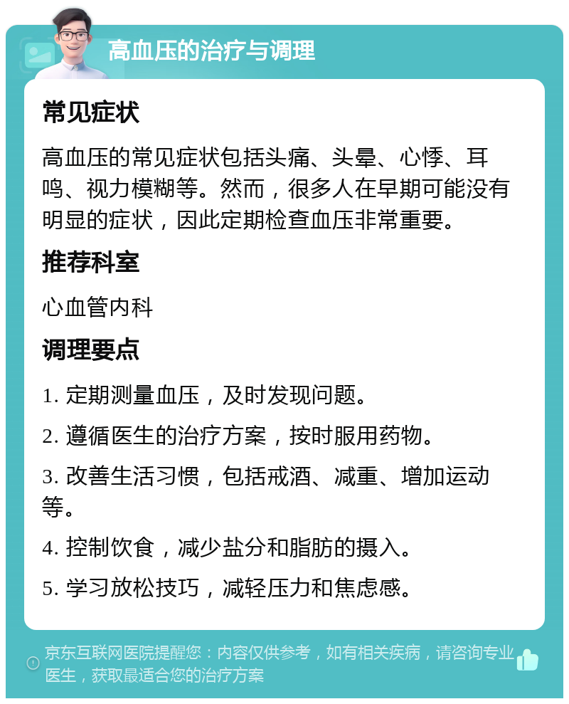 高血压的治疗与调理 常见症状 高血压的常见症状包括头痛、头晕、心悸、耳鸣、视力模糊等。然而，很多人在早期可能没有明显的症状，因此定期检查血压非常重要。 推荐科室 心血管内科 调理要点 1. 定期测量血压，及时发现问题。 2. 遵循医生的治疗方案，按时服用药物。 3. 改善生活习惯，包括戒酒、减重、增加运动等。 4. 控制饮食，减少盐分和脂肪的摄入。 5. 学习放松技巧，减轻压力和焦虑感。