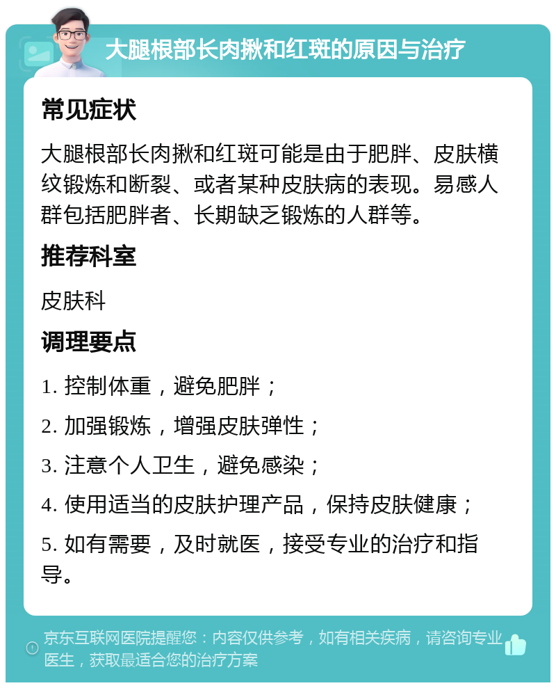 大腿根部长肉揪和红斑的原因与治疗 常见症状 大腿根部长肉揪和红斑可能是由于肥胖、皮肤横纹锻炼和断裂、或者某种皮肤病的表现。易感人群包括肥胖者、长期缺乏锻炼的人群等。 推荐科室 皮肤科 调理要点 1. 控制体重，避免肥胖； 2. 加强锻炼，增强皮肤弹性； 3. 注意个人卫生，避免感染； 4. 使用适当的皮肤护理产品，保持皮肤健康； 5. 如有需要，及时就医，接受专业的治疗和指导。