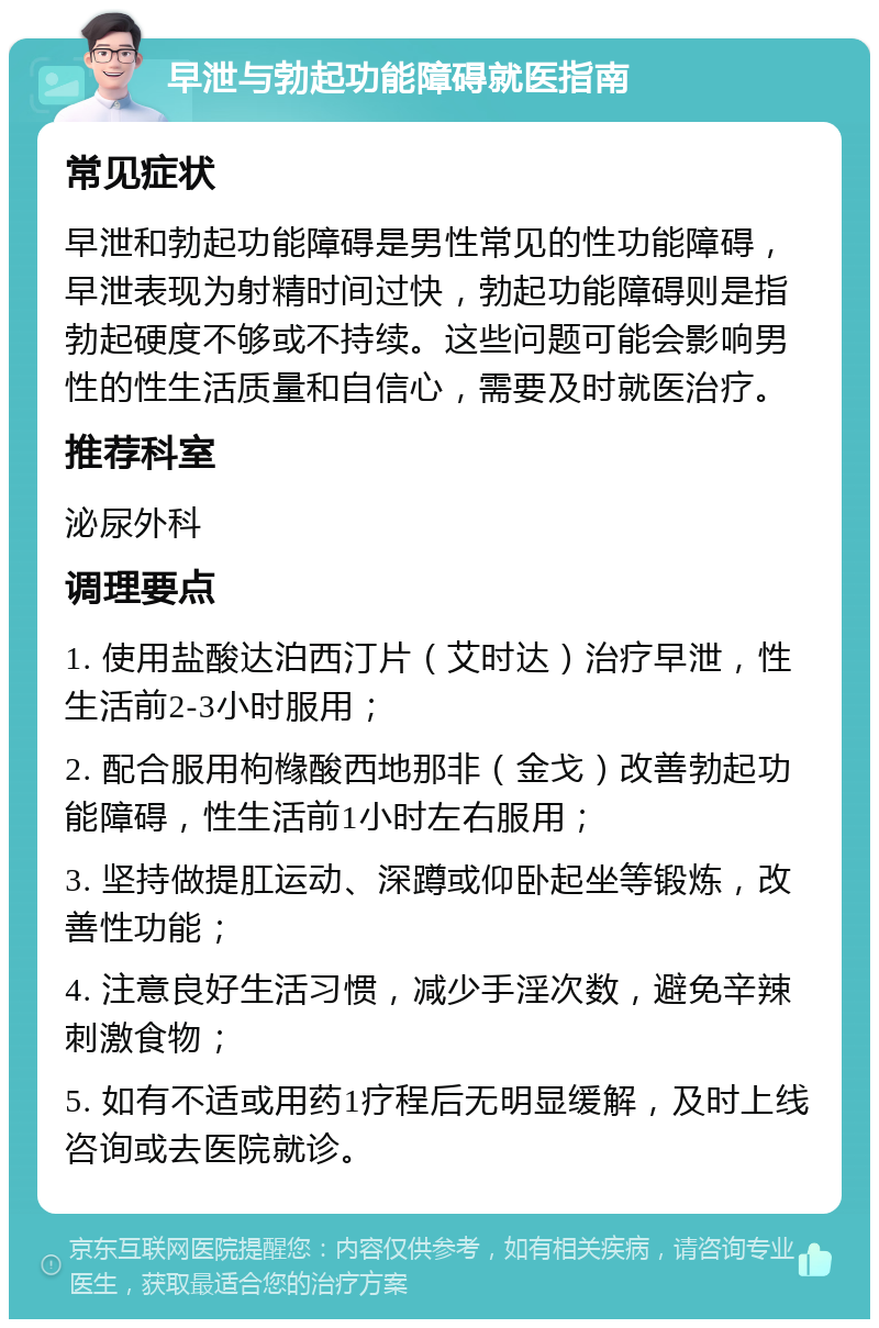 早泄与勃起功能障碍就医指南 常见症状 早泄和勃起功能障碍是男性常见的性功能障碍，早泄表现为射精时间过快，勃起功能障碍则是指勃起硬度不够或不持续。这些问题可能会影响男性的性生活质量和自信心，需要及时就医治疗。 推荐科室 泌尿外科 调理要点 1. 使用盐酸达泊西汀片（艾时达）治疗早泄，性生活前2-3小时服用； 2. 配合服用枸橼酸西地那非（金戈）改善勃起功能障碍，性生活前1小时左右服用； 3. 坚持做提肛运动、深蹲或仰卧起坐等锻炼，改善性功能； 4. 注意良好生活习惯，减少手淫次数，避免辛辣刺激食物； 5. 如有不适或用药1疗程后无明显缓解，及时上线咨询或去医院就诊。