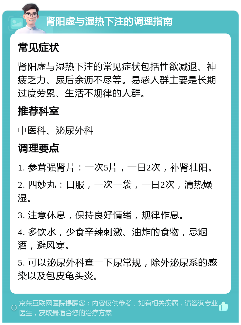 肾阳虚与湿热下注的调理指南 常见症状 肾阳虚与湿热下注的常见症状包括性欲减退、神疲乏力、尿后余沥不尽等。易感人群主要是长期过度劳累、生活不规律的人群。 推荐科室 中医科、泌尿外科 调理要点 1. 参茸强肾片：一次5片，一日2次，补肾壮阳。 2. 四妙丸：口服，一次一袋，一日2次，清热燥湿。 3. 注意休息，保持良好情绪，规律作息。 4. 多饮水，少食辛辣刺激、油炸的食物，忌烟酒，避风寒。 5. 可以泌尿外科查一下尿常规，除外泌尿系的感染以及包皮龟头炎。