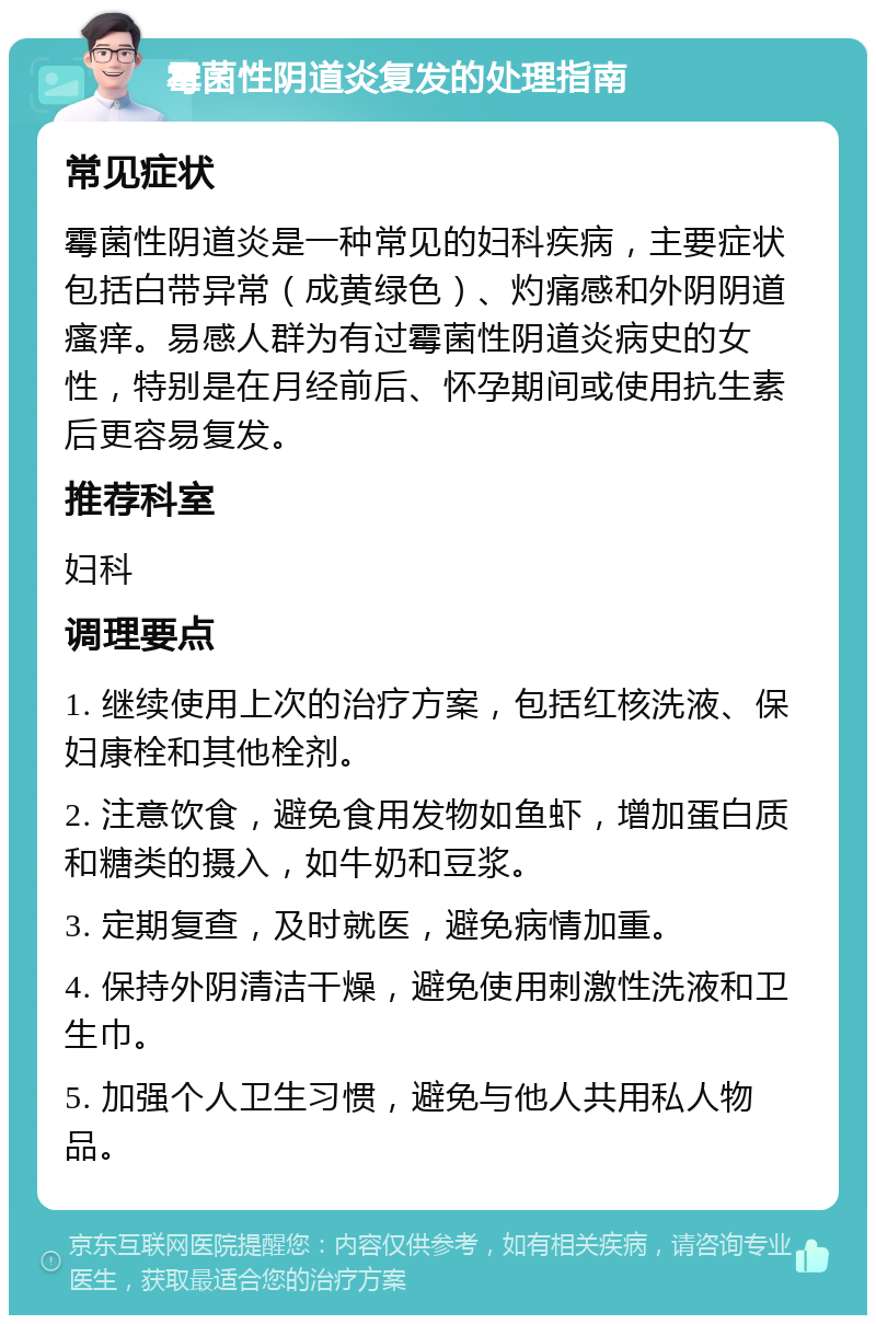 霉菌性阴道炎复发的处理指南 常见症状 霉菌性阴道炎是一种常见的妇科疾病，主要症状包括白带异常（成黄绿色）、灼痛感和外阴阴道瘙痒。易感人群为有过霉菌性阴道炎病史的女性，特别是在月经前后、怀孕期间或使用抗生素后更容易复发。 推荐科室 妇科 调理要点 1. 继续使用上次的治疗方案，包括红核洗液、保妇康栓和其他栓剂。 2. 注意饮食，避免食用发物如鱼虾，增加蛋白质和糖类的摄入，如牛奶和豆浆。 3. 定期复查，及时就医，避免病情加重。 4. 保持外阴清洁干燥，避免使用刺激性洗液和卫生巾。 5. 加强个人卫生习惯，避免与他人共用私人物品。