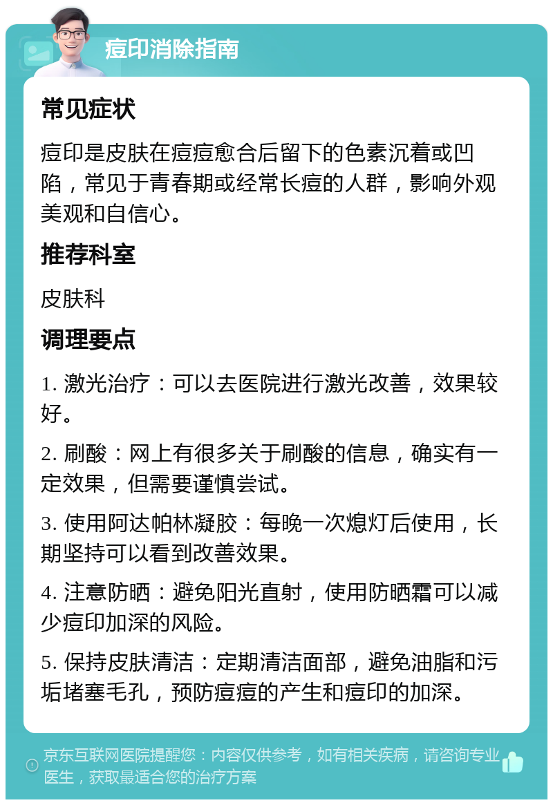 痘印消除指南 常见症状 痘印是皮肤在痘痘愈合后留下的色素沉着或凹陷，常见于青春期或经常长痘的人群，影响外观美观和自信心。 推荐科室 皮肤科 调理要点 1. 激光治疗：可以去医院进行激光改善，效果较好。 2. 刷酸：网上有很多关于刷酸的信息，确实有一定效果，但需要谨慎尝试。 3. 使用阿达帕林凝胶：每晚一次熄灯后使用，长期坚持可以看到改善效果。 4. 注意防晒：避免阳光直射，使用防晒霜可以减少痘印加深的风险。 5. 保持皮肤清洁：定期清洁面部，避免油脂和污垢堵塞毛孔，预防痘痘的产生和痘印的加深。