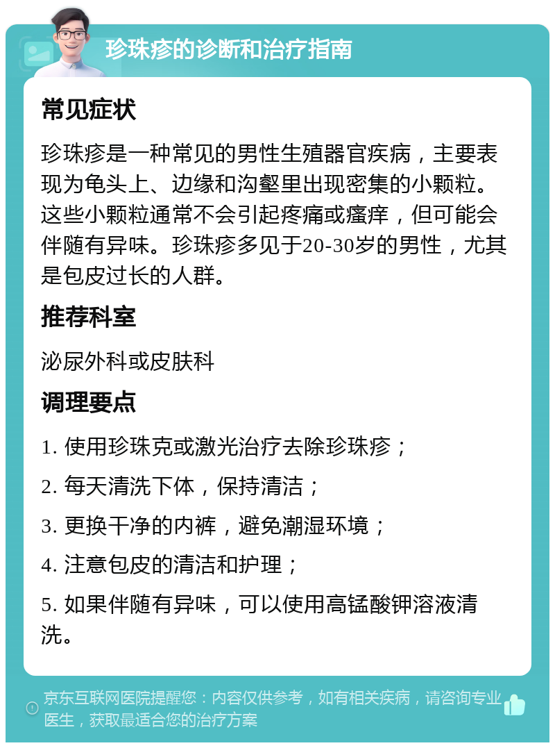 珍珠疹的诊断和治疗指南 常见症状 珍珠疹是一种常见的男性生殖器官疾病，主要表现为龟头上、边缘和沟壑里出现密集的小颗粒。这些小颗粒通常不会引起疼痛或瘙痒，但可能会伴随有异味。珍珠疹多见于20-30岁的男性，尤其是包皮过长的人群。 推荐科室 泌尿外科或皮肤科 调理要点 1. 使用珍珠克或激光治疗去除珍珠疹； 2. 每天清洗下体，保持清洁； 3. 更换干净的内裤，避免潮湿环境； 4. 注意包皮的清洁和护理； 5. 如果伴随有异味，可以使用高锰酸钾溶液清洗。