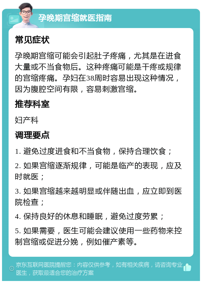 孕晚期宫缩就医指南 常见症状 孕晚期宫缩可能会引起肚子疼痛，尤其是在进食大量或不当食物后。这种疼痛可能是干疼或规律的宫缩疼痛。孕妇在38周时容易出现这种情况，因为腹腔空间有限，容易刺激宫缩。 推荐科室 妇产科 调理要点 1. 避免过度进食和不当食物，保持合理饮食； 2. 如果宫缩逐渐规律，可能是临产的表现，应及时就医； 3. 如果宫缩越来越明显或伴随出血，应立即到医院检查； 4. 保持良好的休息和睡眠，避免过度劳累； 5. 如果需要，医生可能会建议使用一些药物来控制宫缩或促进分娩，例如催产素等。