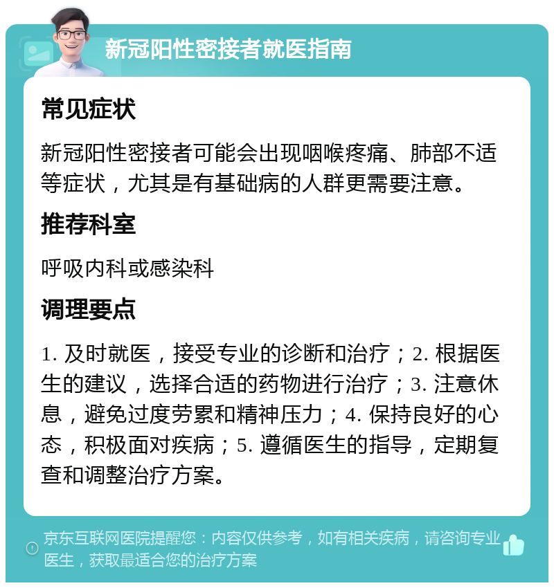 新冠阳性密接者就医指南 常见症状 新冠阳性密接者可能会出现咽喉疼痛、肺部不适等症状，尤其是有基础病的人群更需要注意。 推荐科室 呼吸内科或感染科 调理要点 1. 及时就医，接受专业的诊断和治疗；2. 根据医生的建议，选择合适的药物进行治疗；3. 注意休息，避免过度劳累和精神压力；4. 保持良好的心态，积极面对疾病；5. 遵循医生的指导，定期复查和调整治疗方案。