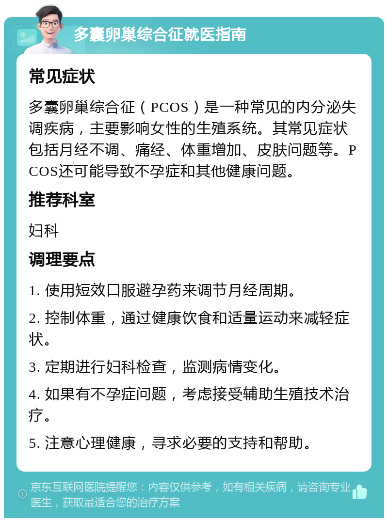 多囊卵巢综合征就医指南 常见症状 多囊卵巢综合征（PCOS）是一种常见的内分泌失调疾病，主要影响女性的生殖系统。其常见症状包括月经不调、痛经、体重增加、皮肤问题等。PCOS还可能导致不孕症和其他健康问题。 推荐科室 妇科 调理要点 1. 使用短效口服避孕药来调节月经周期。 2. 控制体重，通过健康饮食和适量运动来减轻症状。 3. 定期进行妇科检查，监测病情变化。 4. 如果有不孕症问题，考虑接受辅助生殖技术治疗。 5. 注意心理健康，寻求必要的支持和帮助。