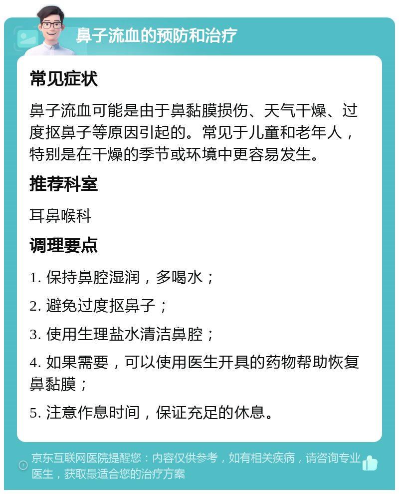 鼻子流血的预防和治疗 常见症状 鼻子流血可能是由于鼻黏膜损伤、天气干燥、过度抠鼻子等原因引起的。常见于儿童和老年人，特别是在干燥的季节或环境中更容易发生。 推荐科室 耳鼻喉科 调理要点 1. 保持鼻腔湿润，多喝水； 2. 避免过度抠鼻子； 3. 使用生理盐水清洁鼻腔； 4. 如果需要，可以使用医生开具的药物帮助恢复鼻黏膜； 5. 注意作息时间，保证充足的休息。