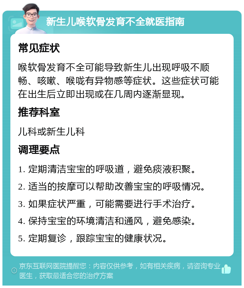 新生儿喉软骨发育不全就医指南 常见症状 喉软骨发育不全可能导致新生儿出现呼吸不顺畅、咳嗽、喉咙有异物感等症状。这些症状可能在出生后立即出现或在几周内逐渐显现。 推荐科室 儿科或新生儿科 调理要点 1. 定期清洁宝宝的呼吸道，避免痰液积聚。 2. 适当的按摩可以帮助改善宝宝的呼吸情况。 3. 如果症状严重，可能需要进行手术治疗。 4. 保持宝宝的环境清洁和通风，避免感染。 5. 定期复诊，跟踪宝宝的健康状况。