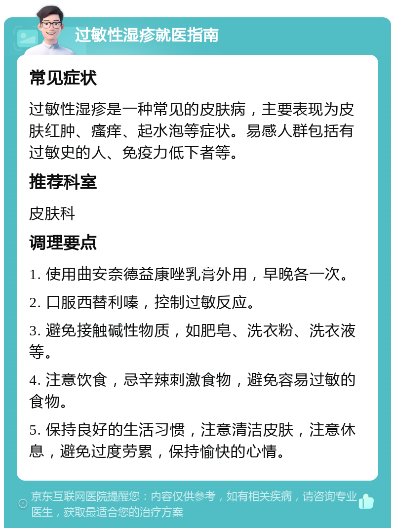 过敏性湿疹就医指南 常见症状 过敏性湿疹是一种常见的皮肤病，主要表现为皮肤红肿、瘙痒、起水泡等症状。易感人群包括有过敏史的人、免疫力低下者等。 推荐科室 皮肤科 调理要点 1. 使用曲安奈德益康唑乳膏外用，早晚各一次。 2. 口服西替利嗪，控制过敏反应。 3. 避免接触碱性物质，如肥皂、洗衣粉、洗衣液等。 4. 注意饮食，忌辛辣刺激食物，避免容易过敏的食物。 5. 保持良好的生活习惯，注意清洁皮肤，注意休息，避免过度劳累，保持愉快的心情。