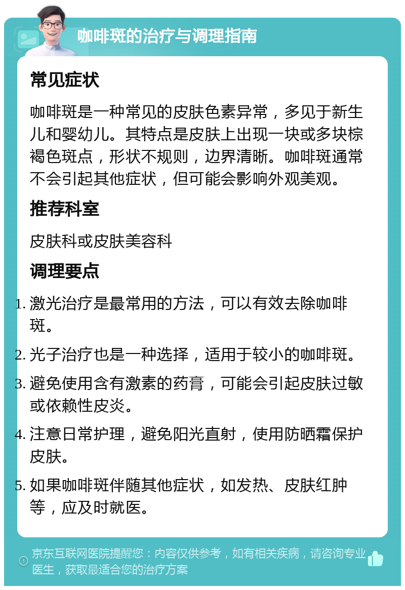 咖啡斑的治疗与调理指南 常见症状 咖啡斑是一种常见的皮肤色素异常，多见于新生儿和婴幼儿。其特点是皮肤上出现一块或多块棕褐色斑点，形状不规则，边界清晰。咖啡斑通常不会引起其他症状，但可能会影响外观美观。 推荐科室 皮肤科或皮肤美容科 调理要点 激光治疗是最常用的方法，可以有效去除咖啡斑。 光子治疗也是一种选择，适用于较小的咖啡斑。 避免使用含有激素的药膏，可能会引起皮肤过敏或依赖性皮炎。 注意日常护理，避免阳光直射，使用防晒霜保护皮肤。 如果咖啡斑伴随其他症状，如发热、皮肤红肿等，应及时就医。