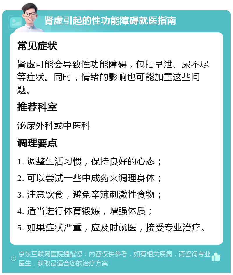 肾虚引起的性功能障碍就医指南 常见症状 肾虚可能会导致性功能障碍，包括早泄、尿不尽等症状。同时，情绪的影响也可能加重这些问题。 推荐科室 泌尿外科或中医科 调理要点 1. 调整生活习惯，保持良好的心态； 2. 可以尝试一些中成药来调理身体； 3. 注意饮食，避免辛辣刺激性食物； 4. 适当进行体育锻炼，增强体质； 5. 如果症状严重，应及时就医，接受专业治疗。