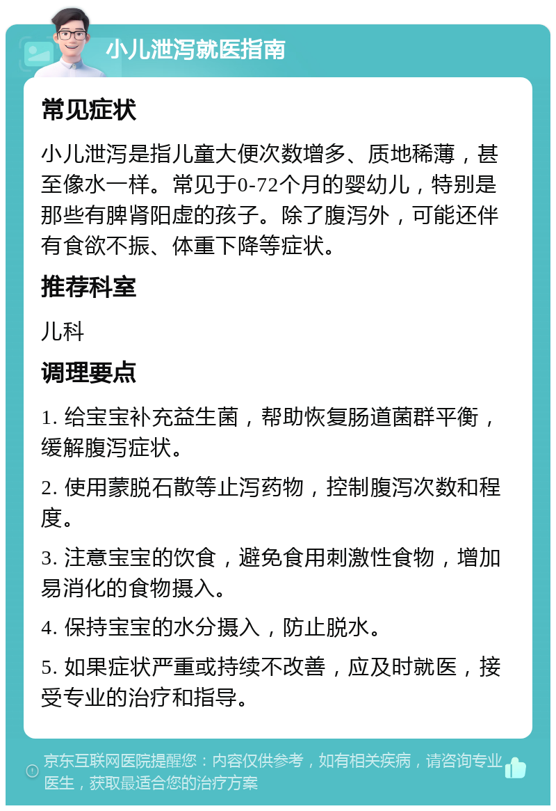 小儿泄泻就医指南 常见症状 小儿泄泻是指儿童大便次数增多、质地稀薄，甚至像水一样。常见于0-72个月的婴幼儿，特别是那些有脾肾阳虚的孩子。除了腹泻外，可能还伴有食欲不振、体重下降等症状。 推荐科室 儿科 调理要点 1. 给宝宝补充益生菌，帮助恢复肠道菌群平衡，缓解腹泻症状。 2. 使用蒙脱石散等止泻药物，控制腹泻次数和程度。 3. 注意宝宝的饮食，避免食用刺激性食物，增加易消化的食物摄入。 4. 保持宝宝的水分摄入，防止脱水。 5. 如果症状严重或持续不改善，应及时就医，接受专业的治疗和指导。