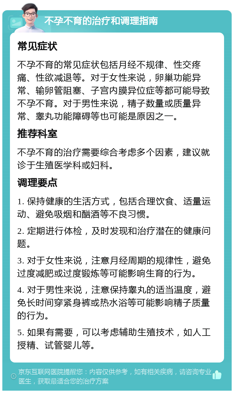 不孕不育的治疗和调理指南 常见症状 不孕不育的常见症状包括月经不规律、性交疼痛、性欲减退等。对于女性来说，卵巢功能异常、输卵管阻塞、子宫内膜异位症等都可能导致不孕不育。对于男性来说，精子数量或质量异常、睾丸功能障碍等也可能是原因之一。 推荐科室 不孕不育的治疗需要综合考虑多个因素，建议就诊于生殖医学科或妇科。 调理要点 1. 保持健康的生活方式，包括合理饮食、适量运动、避免吸烟和酗酒等不良习惯。 2. 定期进行体检，及时发现和治疗潜在的健康问题。 3. 对于女性来说，注意月经周期的规律性，避免过度减肥或过度锻炼等可能影响生育的行为。 4. 对于男性来说，注意保持睾丸的适当温度，避免长时间穿紧身裤或热水浴等可能影响精子质量的行为。 5. 如果有需要，可以考虑辅助生殖技术，如人工授精、试管婴儿等。