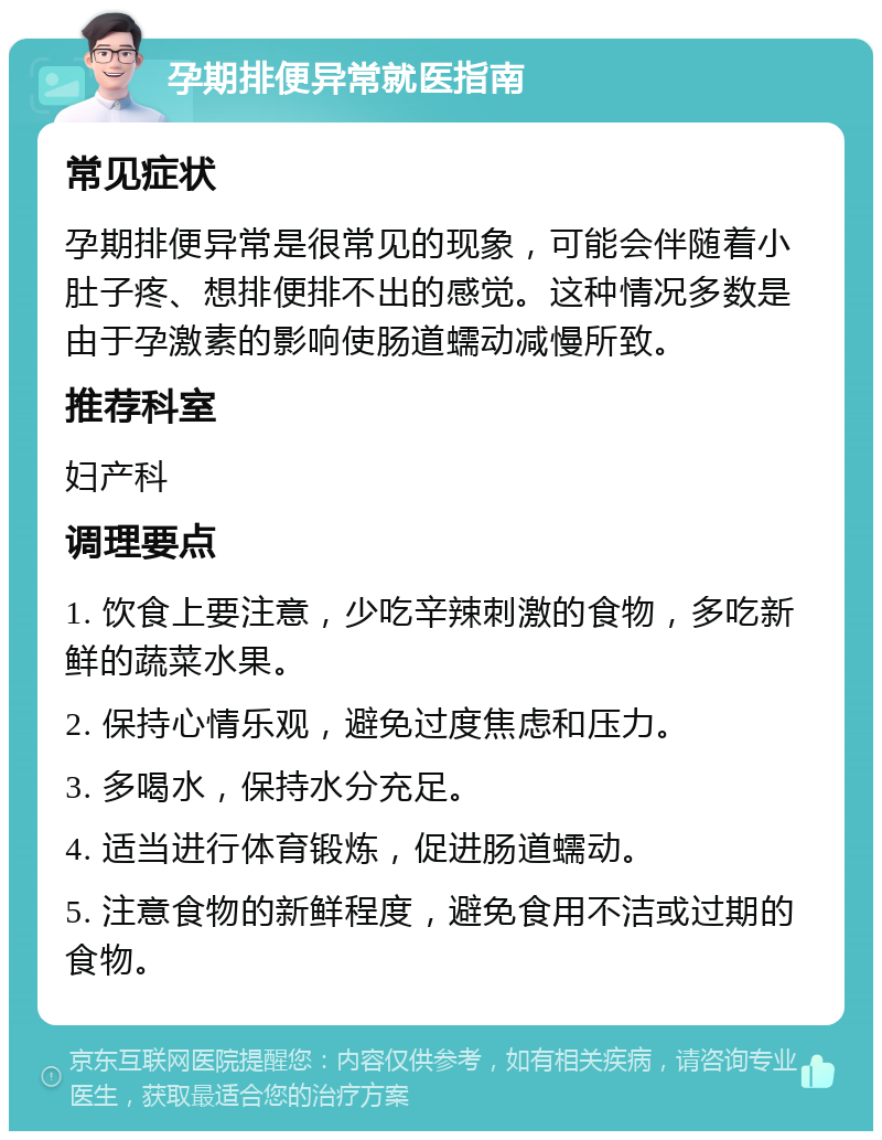 孕期排便异常就医指南 常见症状 孕期排便异常是很常见的现象，可能会伴随着小肚子疼、想排便排不出的感觉。这种情况多数是由于孕激素的影响使肠道蠕动减慢所致。 推荐科室 妇产科 调理要点 1. 饮食上要注意，少吃辛辣刺激的食物，多吃新鲜的蔬菜水果。 2. 保持心情乐观，避免过度焦虑和压力。 3. 多喝水，保持水分充足。 4. 适当进行体育锻炼，促进肠道蠕动。 5. 注意食物的新鲜程度，避免食用不洁或过期的食物。