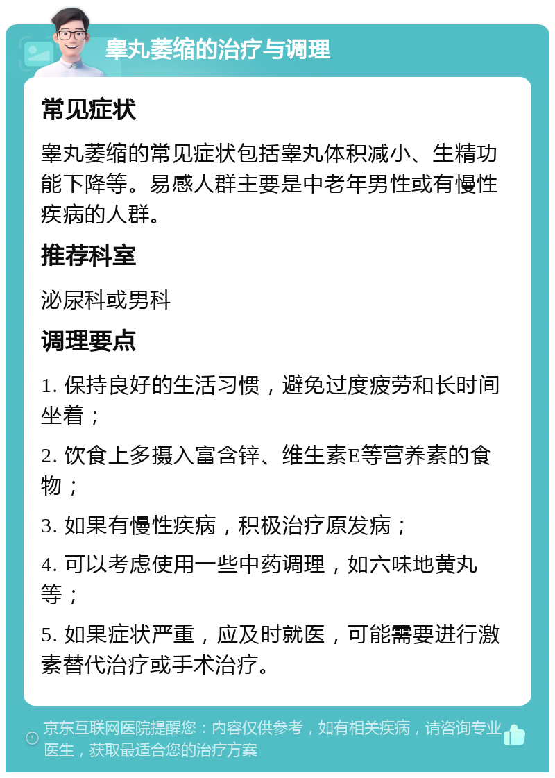 睾丸萎缩的治疗与调理 常见症状 睾丸萎缩的常见症状包括睾丸体积减小、生精功能下降等。易感人群主要是中老年男性或有慢性疾病的人群。 推荐科室 泌尿科或男科 调理要点 1. 保持良好的生活习惯，避免过度疲劳和长时间坐着； 2. 饮食上多摄入富含锌、维生素E等营养素的食物； 3. 如果有慢性疾病，积极治疗原发病； 4. 可以考虑使用一些中药调理，如六味地黄丸等； 5. 如果症状严重，应及时就医，可能需要进行激素替代治疗或手术治疗。