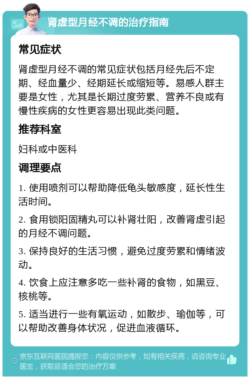 肾虚型月经不调的治疗指南 常见症状 肾虚型月经不调的常见症状包括月经先后不定期、经血量少、经期延长或缩短等。易感人群主要是女性，尤其是长期过度劳累、营养不良或有慢性疾病的女性更容易出现此类问题。 推荐科室 妇科或中医科 调理要点 1. 使用喷剂可以帮助降低龟头敏感度，延长性生活时间。 2. 食用锁阳固精丸可以补肾壮阳，改善肾虚引起的月经不调问题。 3. 保持良好的生活习惯，避免过度劳累和情绪波动。 4. 饮食上应注意多吃一些补肾的食物，如黑豆、核桃等。 5. 适当进行一些有氧运动，如散步、瑜伽等，可以帮助改善身体状况，促进血液循环。