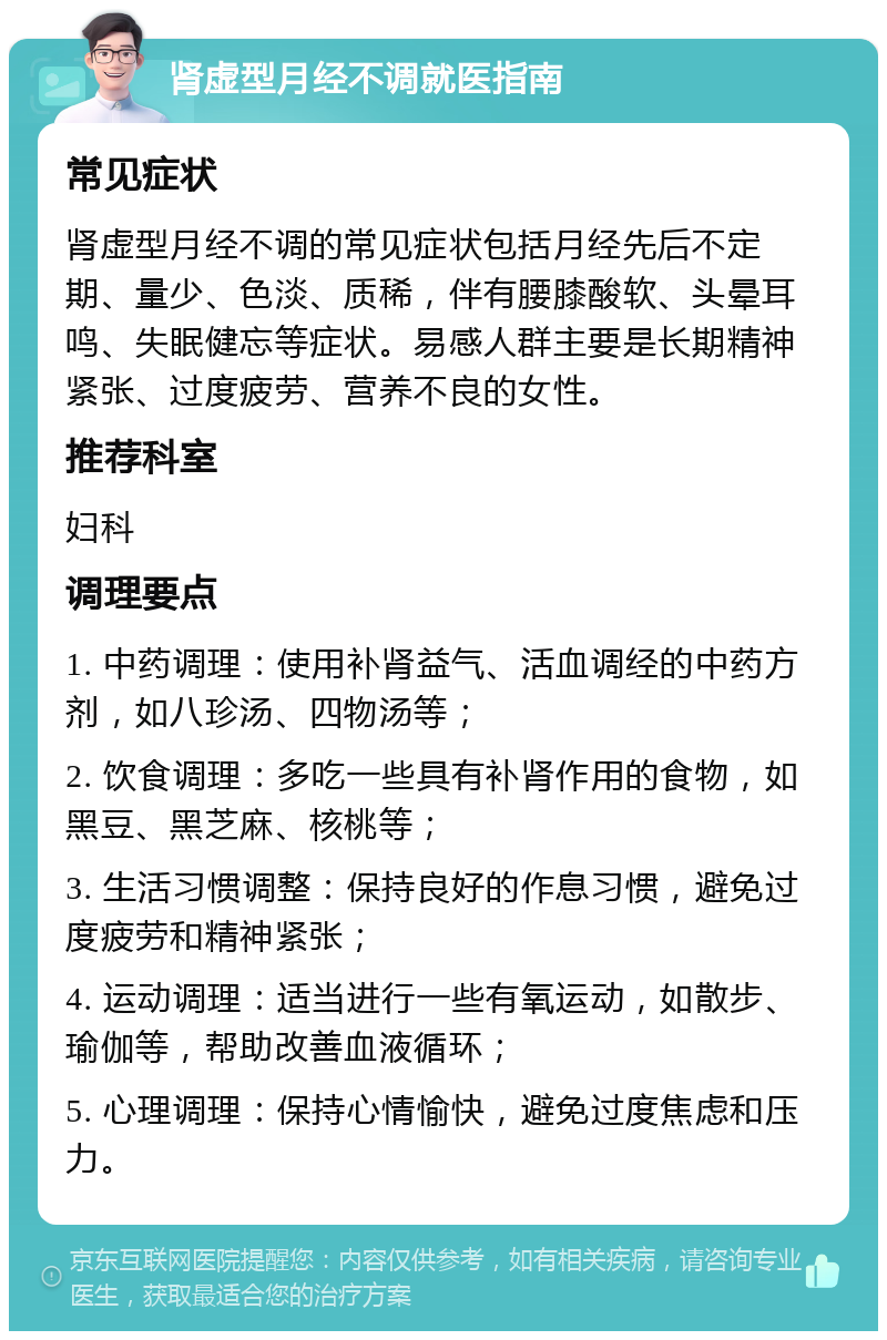 肾虚型月经不调就医指南 常见症状 肾虚型月经不调的常见症状包括月经先后不定期、量少、色淡、质稀，伴有腰膝酸软、头晕耳鸣、失眠健忘等症状。易感人群主要是长期精神紧张、过度疲劳、营养不良的女性。 推荐科室 妇科 调理要点 1. 中药调理：使用补肾益气、活血调经的中药方剂，如八珍汤、四物汤等； 2. 饮食调理：多吃一些具有补肾作用的食物，如黑豆、黑芝麻、核桃等； 3. 生活习惯调整：保持良好的作息习惯，避免过度疲劳和精神紧张； 4. 运动调理：适当进行一些有氧运动，如散步、瑜伽等，帮助改善血液循环； 5. 心理调理：保持心情愉快，避免过度焦虑和压力。