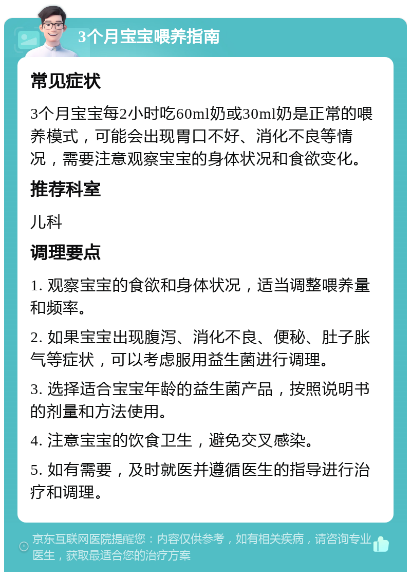 3个月宝宝喂养指南 常见症状 3个月宝宝每2小时吃60ml奶或30ml奶是正常的喂养模式，可能会出现胃口不好、消化不良等情况，需要注意观察宝宝的身体状况和食欲变化。 推荐科室 儿科 调理要点 1. 观察宝宝的食欲和身体状况，适当调整喂养量和频率。 2. 如果宝宝出现腹泻、消化不良、便秘、肚子胀气等症状，可以考虑服用益生菌进行调理。 3. 选择适合宝宝年龄的益生菌产品，按照说明书的剂量和方法使用。 4. 注意宝宝的饮食卫生，避免交叉感染。 5. 如有需要，及时就医并遵循医生的指导进行治疗和调理。