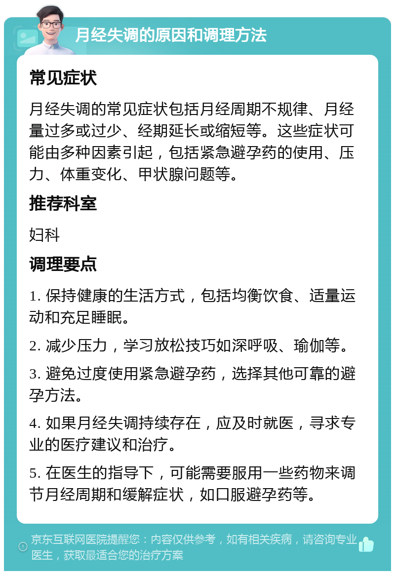 月经失调的原因和调理方法 常见症状 月经失调的常见症状包括月经周期不规律、月经量过多或过少、经期延长或缩短等。这些症状可能由多种因素引起，包括紧急避孕药的使用、压力、体重变化、甲状腺问题等。 推荐科室 妇科 调理要点 1. 保持健康的生活方式，包括均衡饮食、适量运动和充足睡眠。 2. 减少压力，学习放松技巧如深呼吸、瑜伽等。 3. 避免过度使用紧急避孕药，选择其他可靠的避孕方法。 4. 如果月经失调持续存在，应及时就医，寻求专业的医疗建议和治疗。 5. 在医生的指导下，可能需要服用一些药物来调节月经周期和缓解症状，如口服避孕药等。