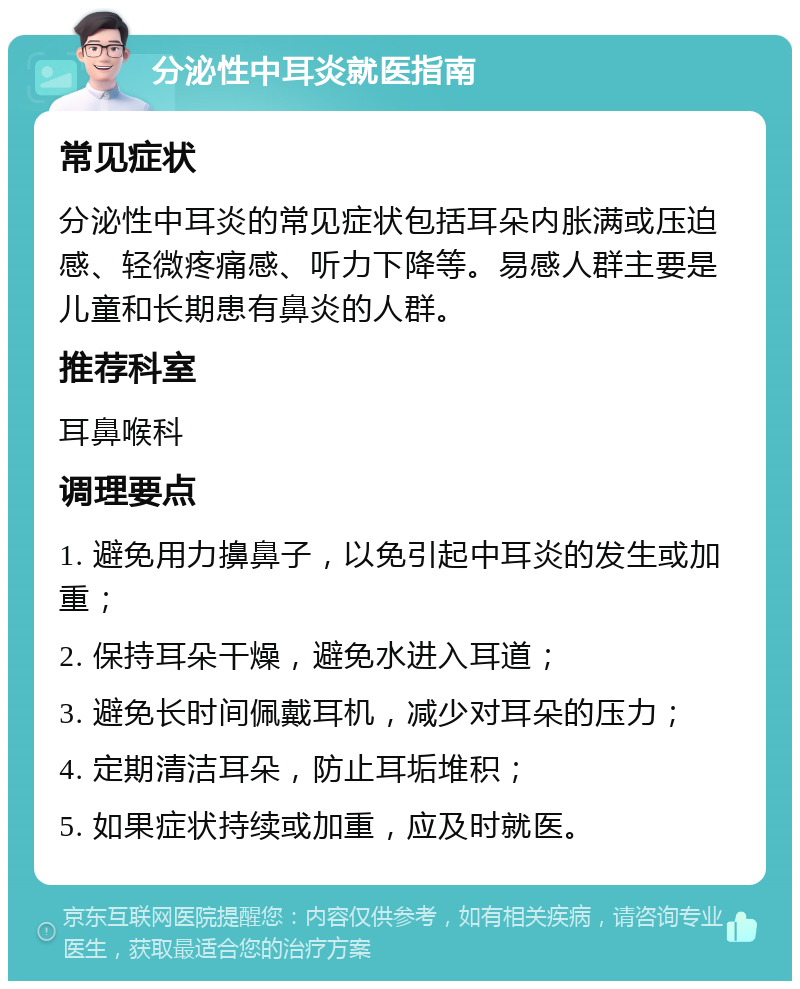 分泌性中耳炎就医指南 常见症状 分泌性中耳炎的常见症状包括耳朵内胀满或压迫感、轻微疼痛感、听力下降等。易感人群主要是儿童和长期患有鼻炎的人群。 推荐科室 耳鼻喉科 调理要点 1. 避免用力擤鼻子，以免引起中耳炎的发生或加重； 2. 保持耳朵干燥，避免水进入耳道； 3. 避免长时间佩戴耳机，减少对耳朵的压力； 4. 定期清洁耳朵，防止耳垢堆积； 5. 如果症状持续或加重，应及时就医。