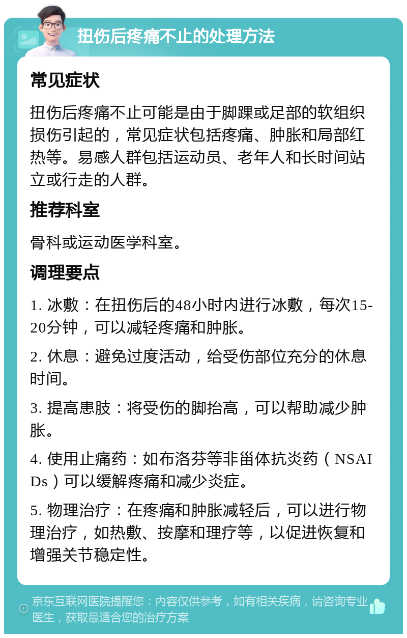 扭伤后疼痛不止的处理方法 常见症状 扭伤后疼痛不止可能是由于脚踝或足部的软组织损伤引起的，常见症状包括疼痛、肿胀和局部红热等。易感人群包括运动员、老年人和长时间站立或行走的人群。 推荐科室 骨科或运动医学科室。 调理要点 1. 冰敷：在扭伤后的48小时内进行冰敷，每次15-20分钟，可以减轻疼痛和肿胀。 2. 休息：避免过度活动，给受伤部位充分的休息时间。 3. 提高患肢：将受伤的脚抬高，可以帮助减少肿胀。 4. 使用止痛药：如布洛芬等非甾体抗炎药（NSAIDs）可以缓解疼痛和减少炎症。 5. 物理治疗：在疼痛和肿胀减轻后，可以进行物理治疗，如热敷、按摩和理疗等，以促进恢复和增强关节稳定性。