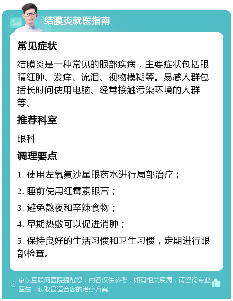 结膜炎就医指南 常见症状 结膜炎是一种常见的眼部疾病，主要症状包括眼睛红肿、发痒、流泪、视物模糊等。易感人群包括长时间使用电脑、经常接触污染环境的人群等。 推荐科室 眼科 调理要点 1. 使用左氧氟沙星眼药水进行局部治疗； 2. 睡前使用红霉素眼膏； 3. 避免熬夜和辛辣食物； 4. 早期热敷可以促进消肿； 5. 保持良好的生活习惯和卫生习惯，定期进行眼部检查。