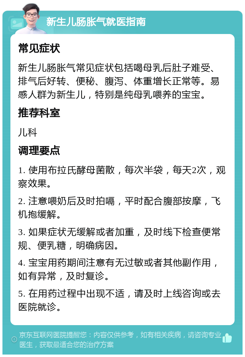 新生儿肠胀气就医指南 常见症状 新生儿肠胀气常见症状包括喝母乳后肚子难受、排气后好转、便秘、腹泻、体重增长正常等。易感人群为新生儿，特别是纯母乳喂养的宝宝。 推荐科室 儿科 调理要点 1. 使用布拉氏酵母菌散，每次半袋，每天2次，观察效果。 2. 注意喂奶后及时拍嗝，平时配合腹部按摩，飞机抱缓解。 3. 如果症状无缓解或者加重，及时线下检查便常规、便乳糖，明确病因。 4. 宝宝用药期间注意有无过敏或者其他副作用，如有异常，及时复诊。 5. 在用药过程中出现不适，请及时上线咨询或去医院就诊。