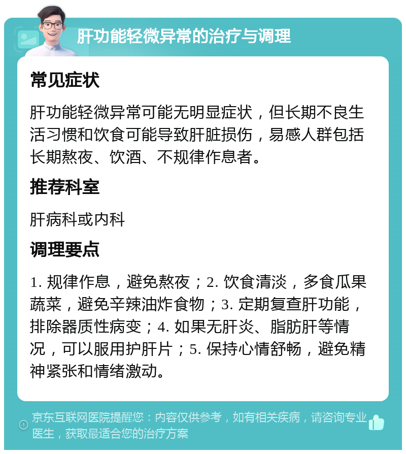 肝功能轻微异常的治疗与调理 常见症状 肝功能轻微异常可能无明显症状，但长期不良生活习惯和饮食可能导致肝脏损伤，易感人群包括长期熬夜、饮酒、不规律作息者。 推荐科室 肝病科或内科 调理要点 1. 规律作息，避免熬夜；2. 饮食清淡，多食瓜果蔬菜，避免辛辣油炸食物；3. 定期复查肝功能，排除器质性病变；4. 如果无肝炎、脂肪肝等情况，可以服用护肝片；5. 保持心情舒畅，避免精神紧张和情绪激动。