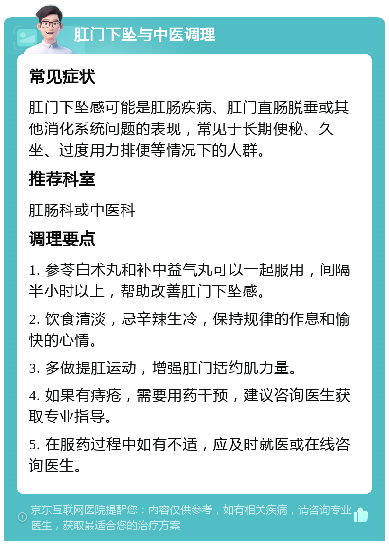 肛门下坠与中医调理 常见症状 肛门下坠感可能是肛肠疾病、肛门直肠脱垂或其他消化系统问题的表现，常见于长期便秘、久坐、过度用力排便等情况下的人群。 推荐科室 肛肠科或中医科 调理要点 1. 参苓白术丸和补中益气丸可以一起服用，间隔半小时以上，帮助改善肛门下坠感。 2. 饮食清淡，忌辛辣生冷，保持规律的作息和愉快的心情。 3. 多做提肛运动，增强肛门括约肌力量。 4. 如果有痔疮，需要用药干预，建议咨询医生获取专业指导。 5. 在服药过程中如有不适，应及时就医或在线咨询医生。