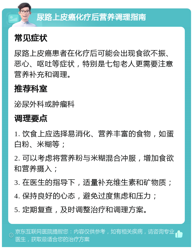 尿路上皮癌化疗后营养调理指南 常见症状 尿路上皮癌患者在化疗后可能会出现食欲不振、恶心、呕吐等症状，特别是七旬老人更需要注意营养补充和调理。 推荐科室 泌尿外科或肿瘤科 调理要点 1. 饮食上应选择易消化、营养丰富的食物，如蛋白粉、米糊等； 2. 可以考虑将营养粉与米糊混合冲服，增加食欲和营养摄入； 3. 在医生的指导下，适量补充维生素和矿物质； 4. 保持良好的心态，避免过度焦虑和压力； 5. 定期复查，及时调整治疗和调理方案。