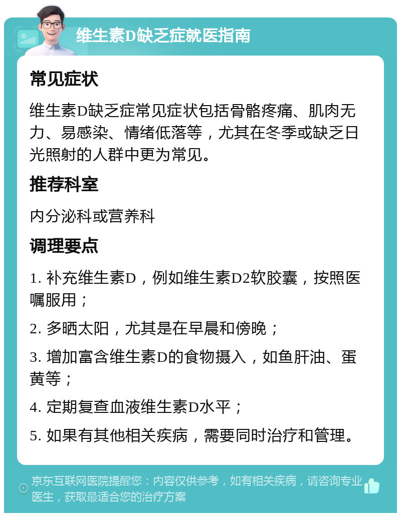 维生素D缺乏症就医指南 常见症状 维生素D缺乏症常见症状包括骨骼疼痛、肌肉无力、易感染、情绪低落等，尤其在冬季或缺乏日光照射的人群中更为常见。 推荐科室 内分泌科或营养科 调理要点 1. 补充维生素D，例如维生素D2软胶囊，按照医嘱服用； 2. 多晒太阳，尤其是在早晨和傍晚； 3. 增加富含维生素D的食物摄入，如鱼肝油、蛋黄等； 4. 定期复查血液维生素D水平； 5. 如果有其他相关疾病，需要同时治疗和管理。