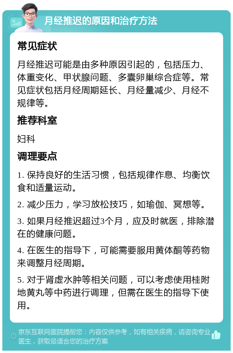 月经推迟的原因和治疗方法 常见症状 月经推迟可能是由多种原因引起的，包括压力、体重变化、甲状腺问题、多囊卵巢综合症等。常见症状包括月经周期延长、月经量减少、月经不规律等。 推荐科室 妇科 调理要点 1. 保持良好的生活习惯，包括规律作息、均衡饮食和适量运动。 2. 减少压力，学习放松技巧，如瑜伽、冥想等。 3. 如果月经推迟超过3个月，应及时就医，排除潜在的健康问题。 4. 在医生的指导下，可能需要服用黄体酮等药物来调整月经周期。 5. 对于肾虚水肿等相关问题，可以考虑使用桂附地黄丸等中药进行调理，但需在医生的指导下使用。